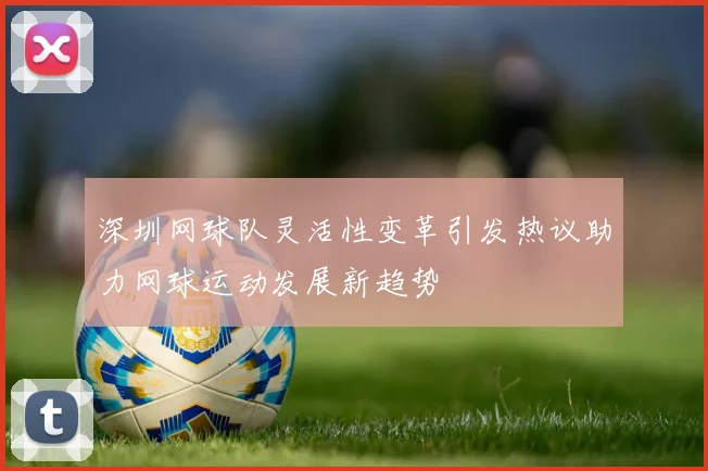 深圳网球队灵活性变革引发热议助力网球运动发展新趋势