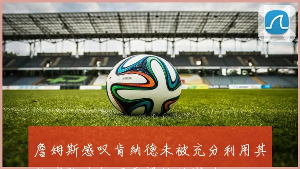 詹姆斯感叹肯纳德未被充分利用其他球队为何不重视他的潜力