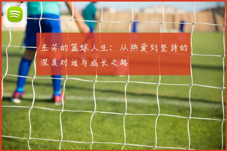 王芳的篮球人生：从热爱到坚持的深度对话与成长之路