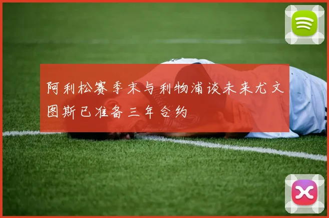 阿利松赛季末与利物浦谈未来尤文图斯已准备三年合约