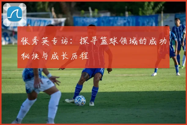 张秀英专访：探寻篮球领域的成功秘诀与成长历程